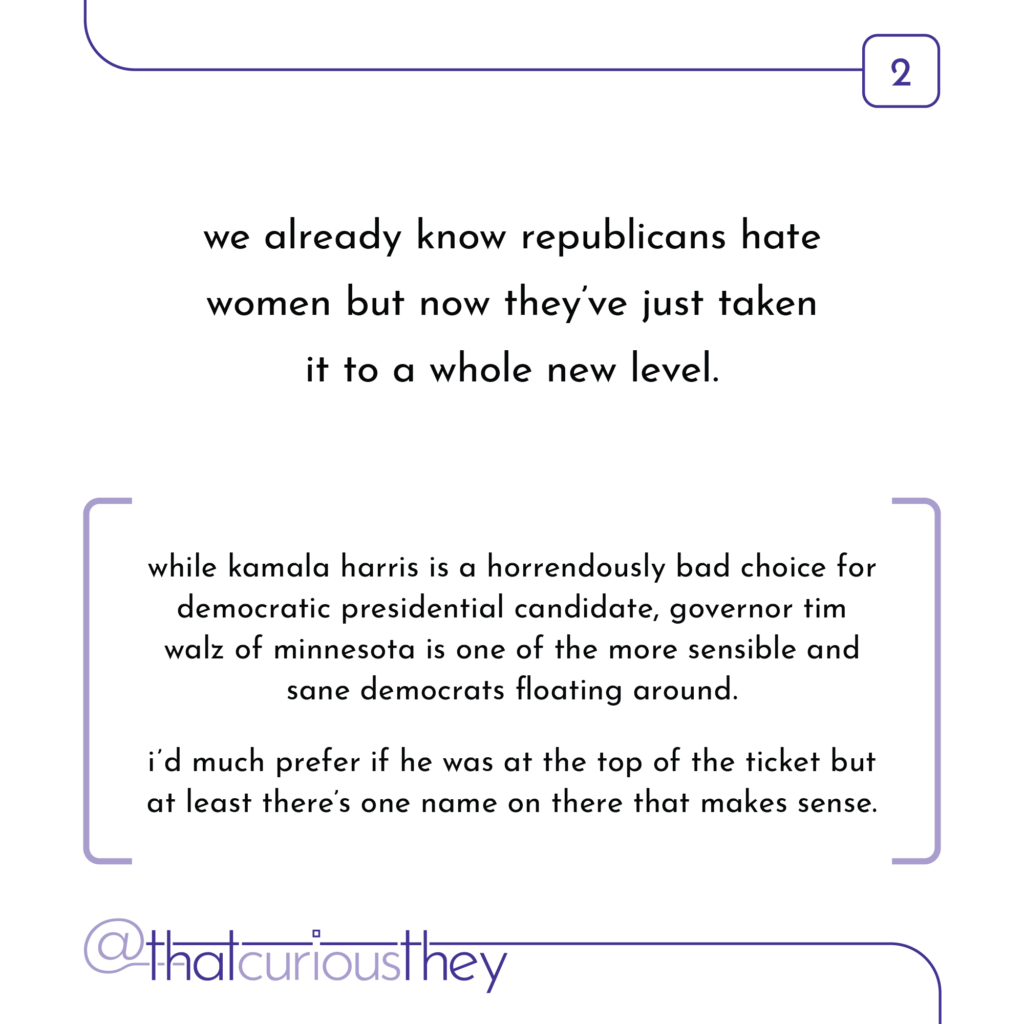 we already know republicans hate women but now they've just taken it to a whole new level. while kamala harris is a horrendously bad choice for democratic presidential candidate, governor tim walz of minnesota is one of the more sensible and sane democrats floating around. id much prefer if he was at the top of the ticket but at least there's one name on there that makes sense.