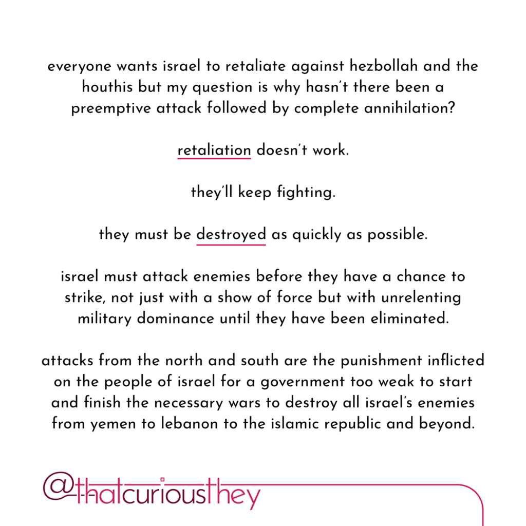 everyone wants israel to retaliate against hezbollah and the houthis but my question is why hasn\'t there been a preemptive attack followed by complete annihilation? retaliation doesn\'t work. they\'ll keep fighting. they must be destroyed as quickly as possible. israel must attack enemies before they have a chance to strike, not just with a show of force but with unrelenting military dominance until they have been eliminated. attacks from the north and south are the punishment inflicted on the people of israel for a government too weak to start and finish the necessary wars to destroy all israel\'s enemies from yemen to lebanon to the islamic republic and beyond.