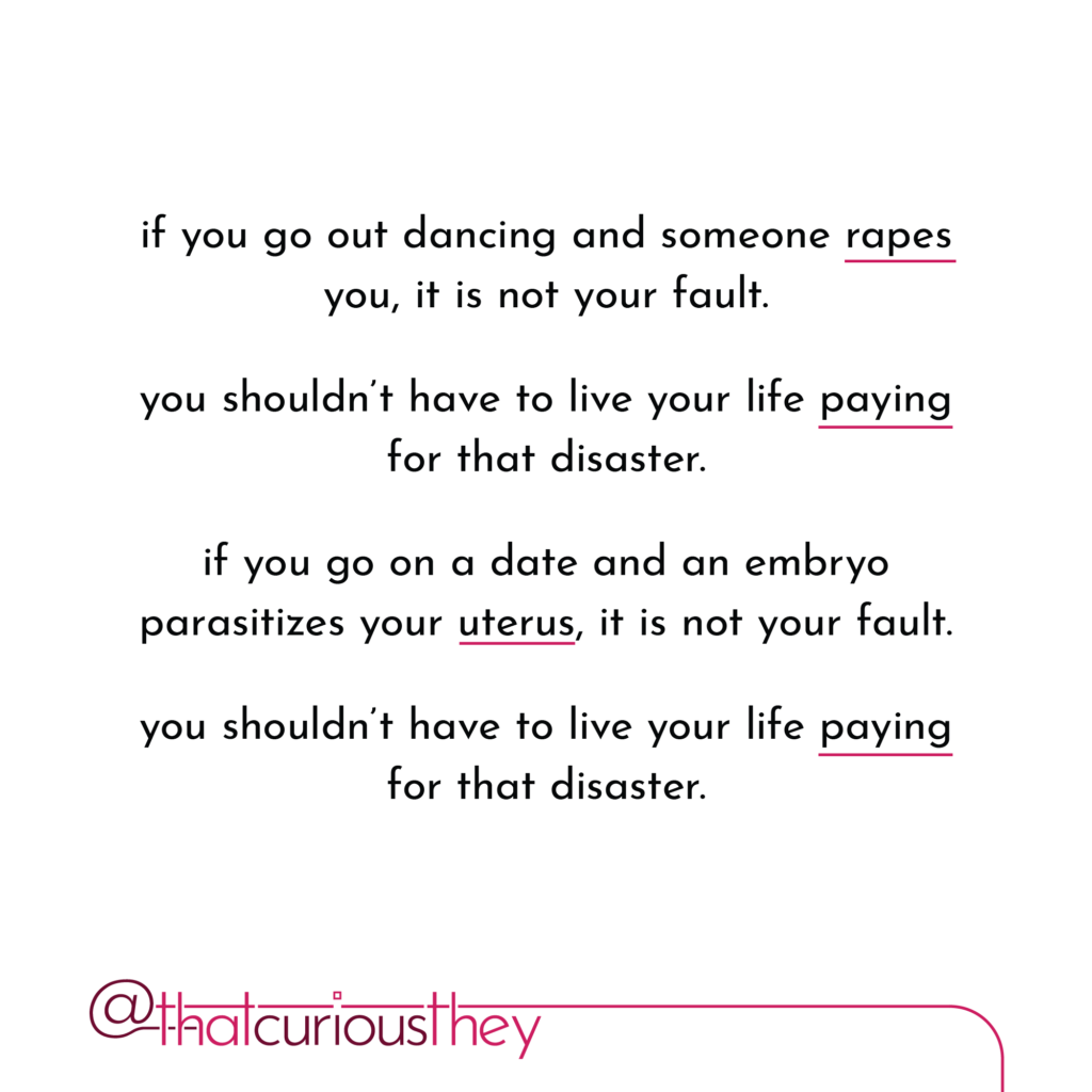 if you go out dancing and someone rapes you, it is not your fault. you shouldn\'t have to live your life paying for that disaster. if you go on a date and an embryo parasitizes your uterus, it is not your fault. you shouldn\'t have to live your life paying for that disaster.