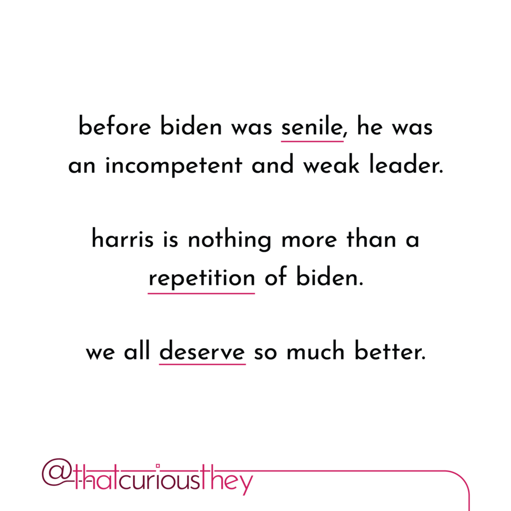 before biden was senile, he was an incompetent and weak leader. harris is nothing more than a repetition of biden. we all deserve so much better.