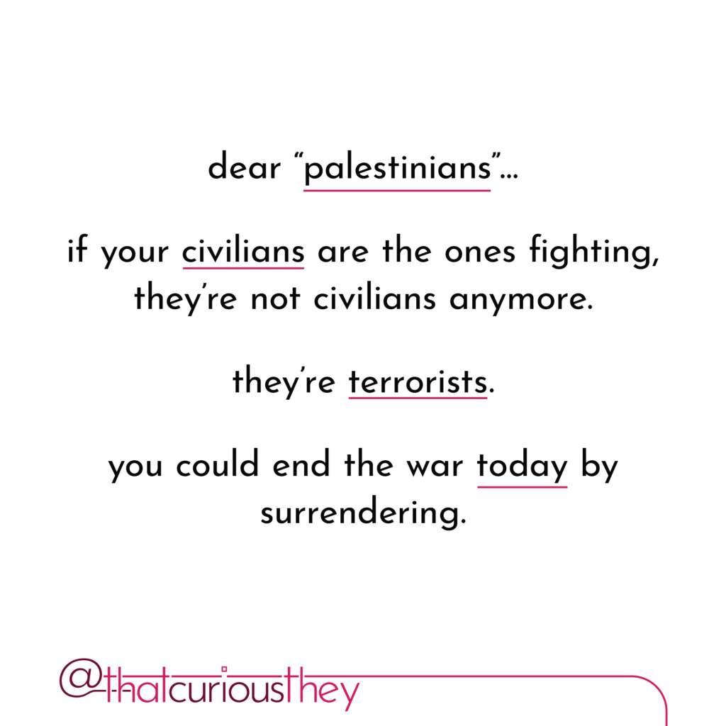 dear \"palestinians\". if your civilians are the ones fighting, they\'re not civilians anymore. they\'re terrorists. you could end the war today by surrendering.