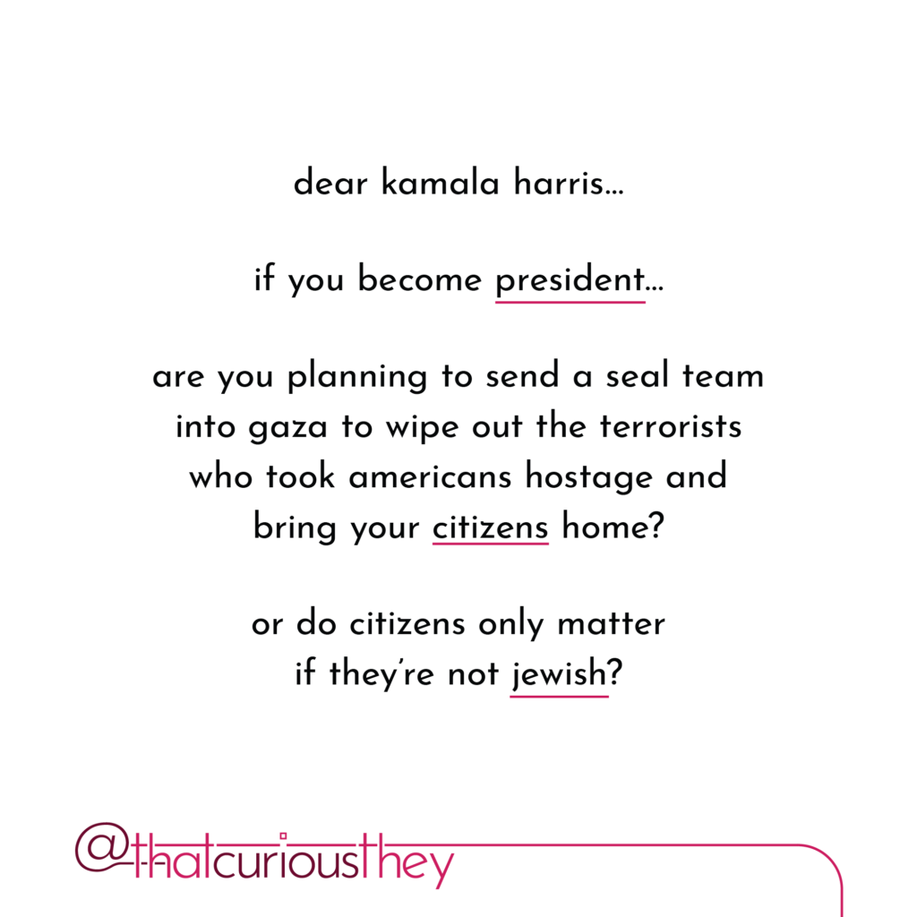 dear kamala harris... if you become president... are you planning to send a seal team into gaza to wipe out the terrorists who took americans hostage and bring your citizens home? or do citizens only matter if they\'re not jewish?