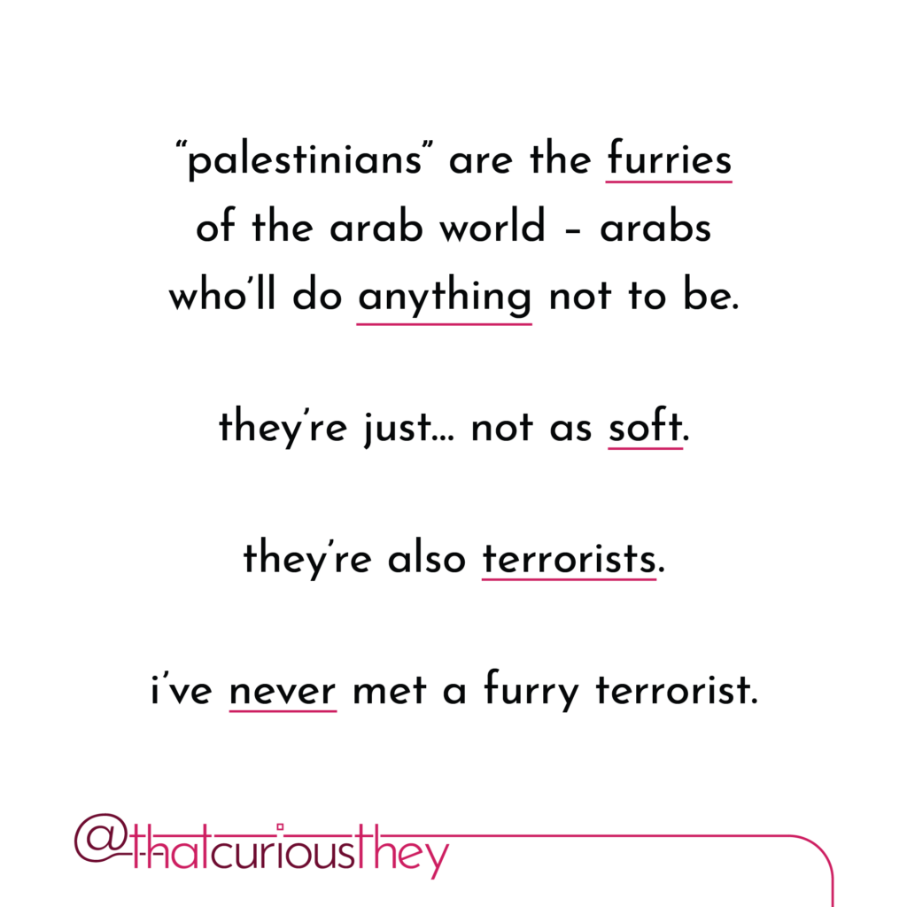\"palestinians\" are the furries of the arab world - arabs who\'ll do anything not to be. they\'re just... not as soft. they\'re also terrorists. ive never met a furry terrorist.