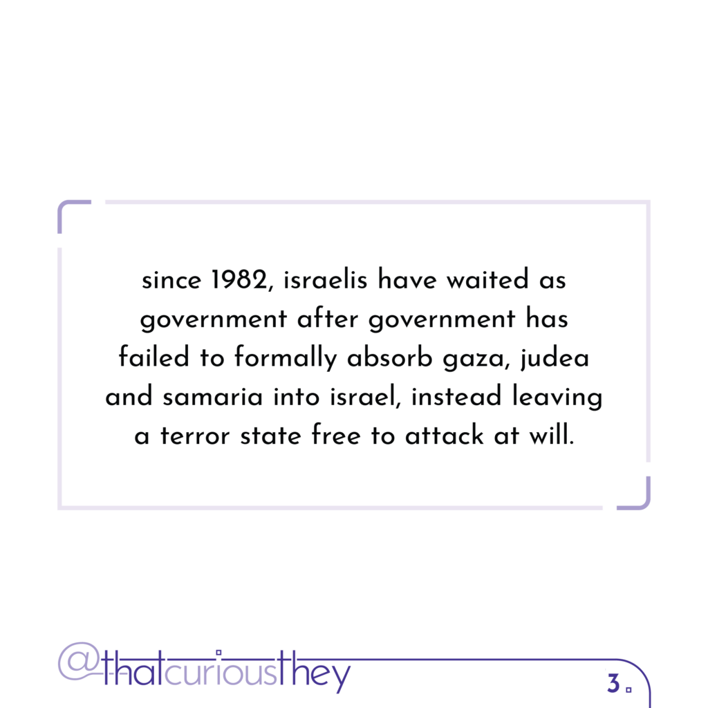 since 1982, israelis have waited as government after government has failed to formally absorb gaza, judea and samaria into israel, instead leaving a terror state free to attack at will.