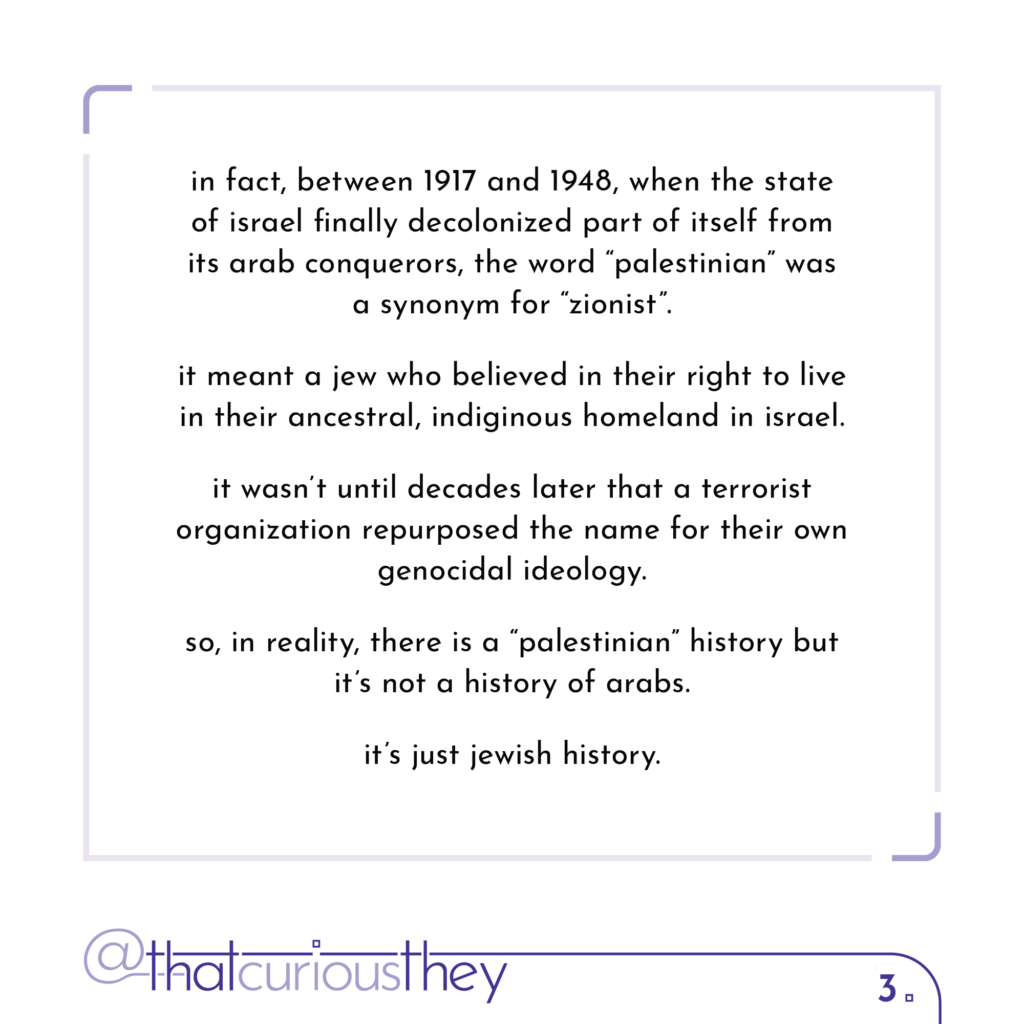 in fact, between 1917 and 1948, when the state of israel finally decolonized part of itself from its arab conquerors, the word \"palestinian\" was a synonym for \"zionist\". it meant a jew who believed in their right to live in their ancestral, indiginous homeland in israel. it wasn\'t until decades later that a terrorist organization repurposed the name for their own genocidal ideology. so, in reality, there is a \"palestinian\" history but it\'s not a history of arabs. it\'s just jewish history.