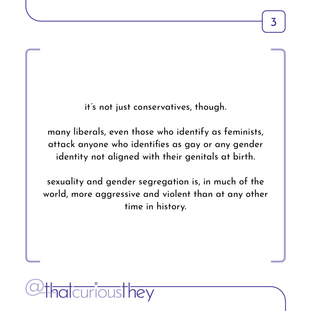 it\'s not just conservatives, though. many liberals, even those who identify as feminists, attack anyone who identifies as gay or any gender identity not aligned with their genitals at birth. sexuality and gender segregation is, in much of the world, more aggressive and violent than at any other time in history.