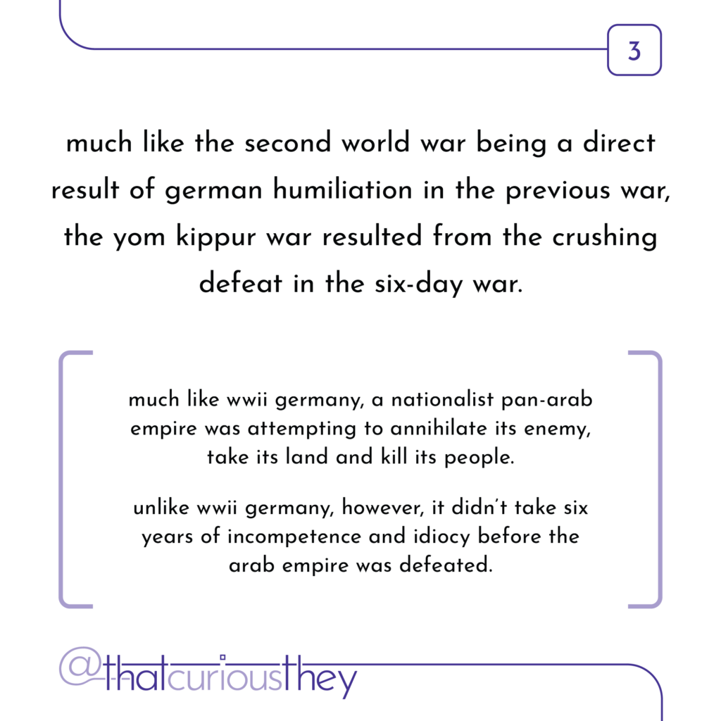 much like the second world war being a direct result of german humiliation in the previous war, the yom kippur war resulted from the crushing defeat in the six-day war. much like wwii germany, a nationalist pan-arab empire was attempting to annihilate its enemy, take its land and kill its people. unlike wwii germany, however, it didn\'t take six years of incompetence and idiocy before the arab empire was defeated.