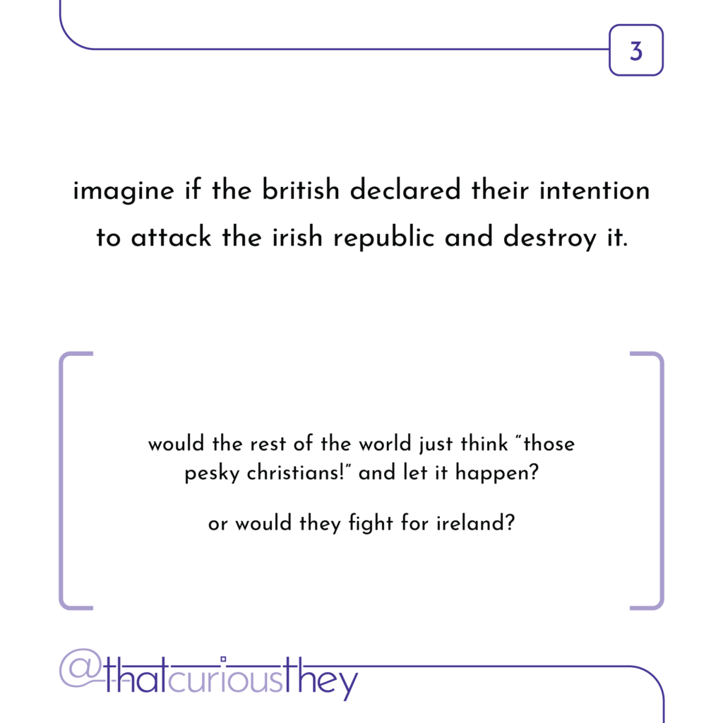 imagine if the british declared their intention to attack the irish republic and destroy it. would the rest of the world just think \"those pesky christians!\" and let it happen? or would they fight for ireland?