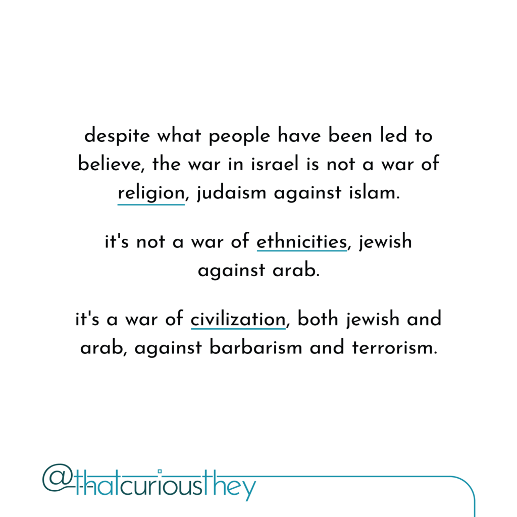 despite what people have been led to believe, the war in israel is not a war of religion, judaism against islam. it\'s not a war of ethnicities, jewish against arab. it\'s a war of civilization, both jewish and arab, against barbarism and terrorism.