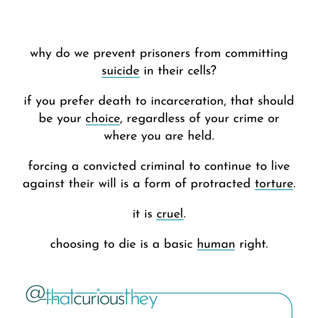 why do we prevent prisoners from committing suicide in their cells? if you prefer death to incarceration, that should be your choice, regardless of your crime or where you are held. forcing a convicted criminal to continue to live against their will is a form of protracted torture. it is cruel. choosing to die is a basic human right.