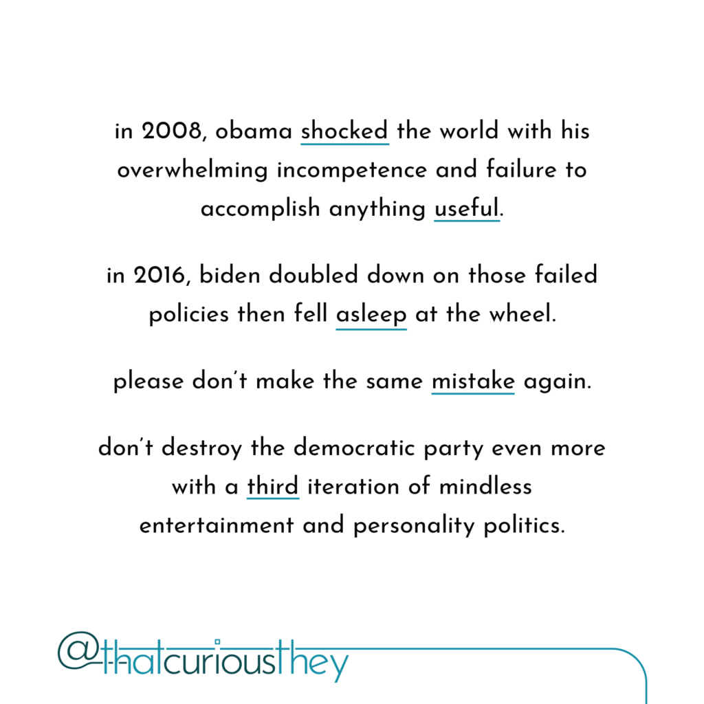 in 2008, obama shocked the world with his overwhelming incompetence and failure to accomplish anything useful. in 2016, biden doubled down on those failed policies then fell asleep at the wheel. please don\'t make the same mistake again. don\'t destroy the democratic party even more with a third iteration of mindless entertainment and personality politics.