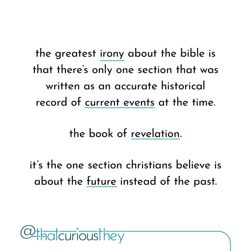 the greatest irony about the bible is that there\'s only one section that was written as an accurate historical record of current events at the time. the book of revelation. it\'s the one section christians believe is about the future instead of the past.