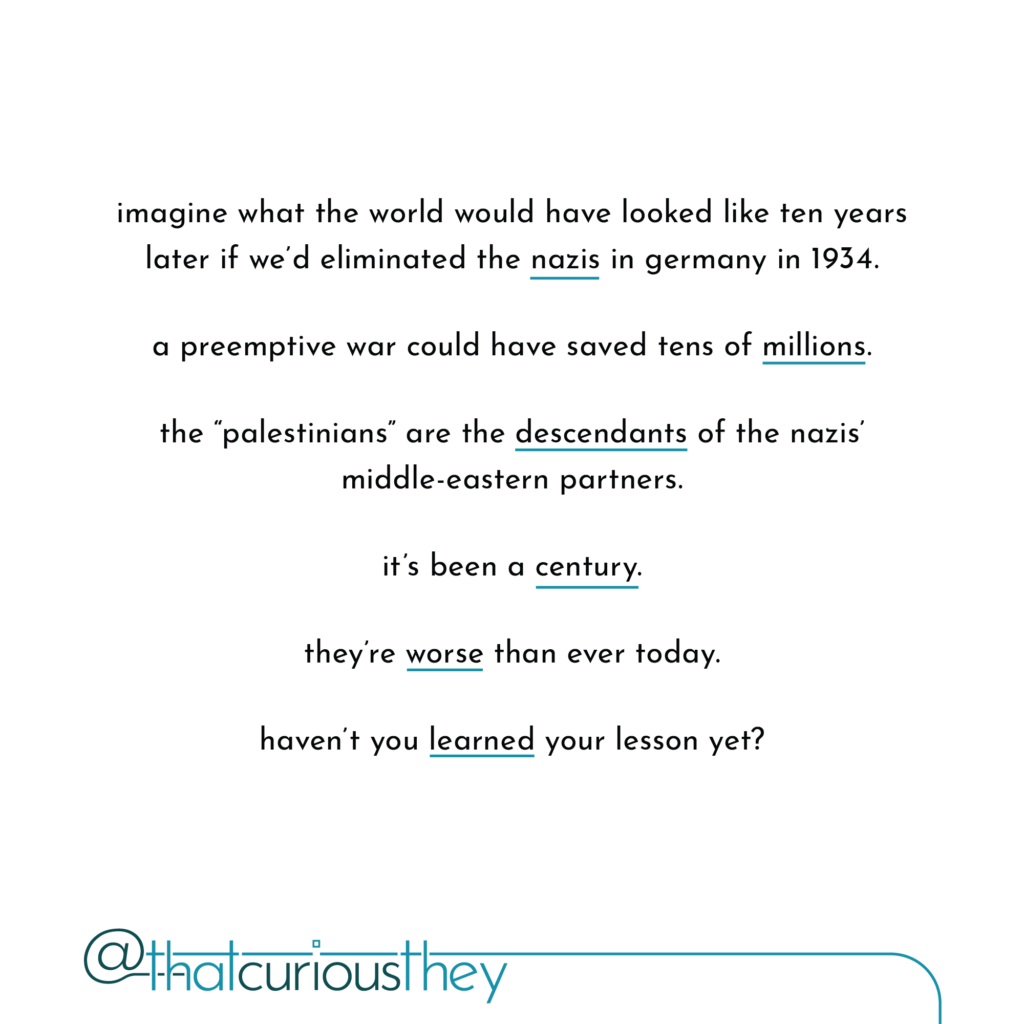imagine what the world would have looked like ten years later if we\'d eliminated the nazis in germany in 1934. a preemptive war could have saved tens of millions. the \"palestinians\" are the descendants of the nazis\' middle-eastern partners. it\'s been a century. they\'re worse than ever today. haven\'t you learned your lesson yet?