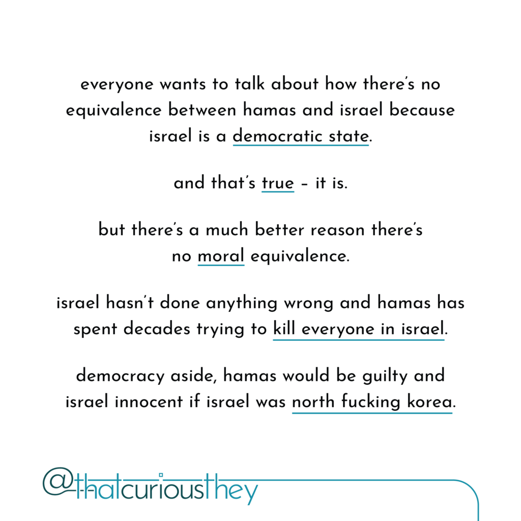 everyone wants to talk about how there\'s no equivalence between hamas and israel because israel is a democratic state. and that\'s true - it is. but there\'s a much better reason there\'s no moral equivalence. israel hasn\'t done anything wrong and hamas has spent decades trying to kill everyone in israel. democracy aside, hamas would be guilty and israel innocent if israel was north fucking korea.