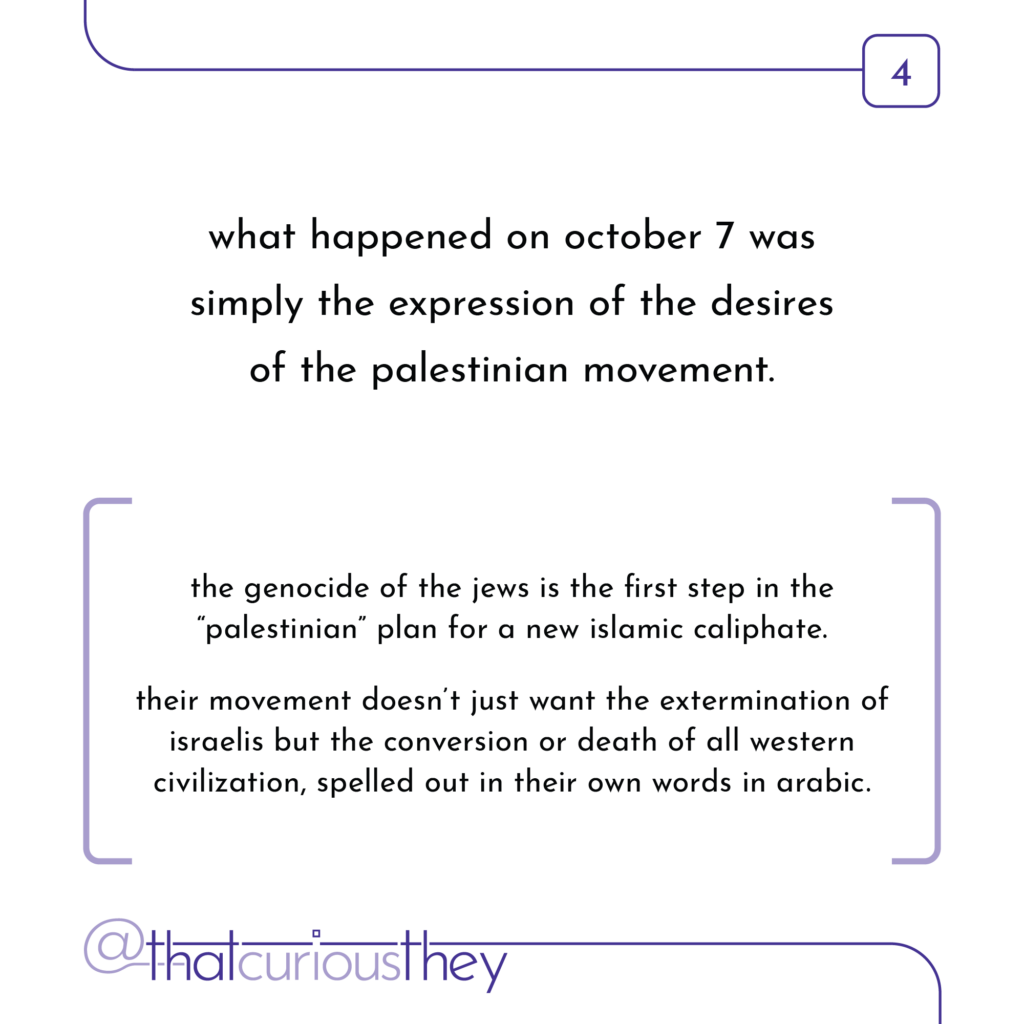 what happened on october 7 was simply the expression of the desires of the palestinian movement. the genocide of the jews is the first step in the \"palestinian\" plan for a new islamic caliphate. their movement doesn\'t just want the extermination of israelis but the conversion or death of all western civilization, spelled out in their own words in arabic.