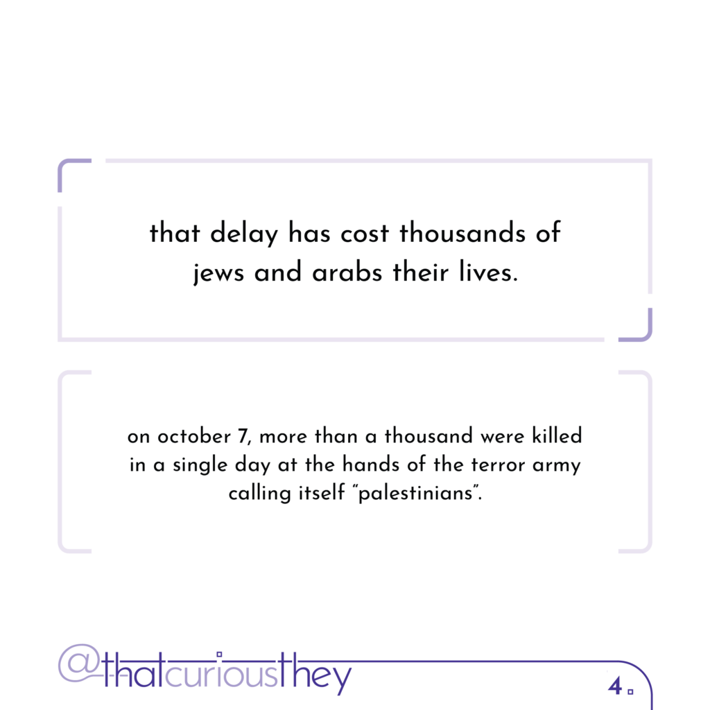 that delay has cost thousands of jews and arabs their lives. on october 7, more than a thousand were killed in a single day at the hands of the terror army calling itself \"palestinians\".