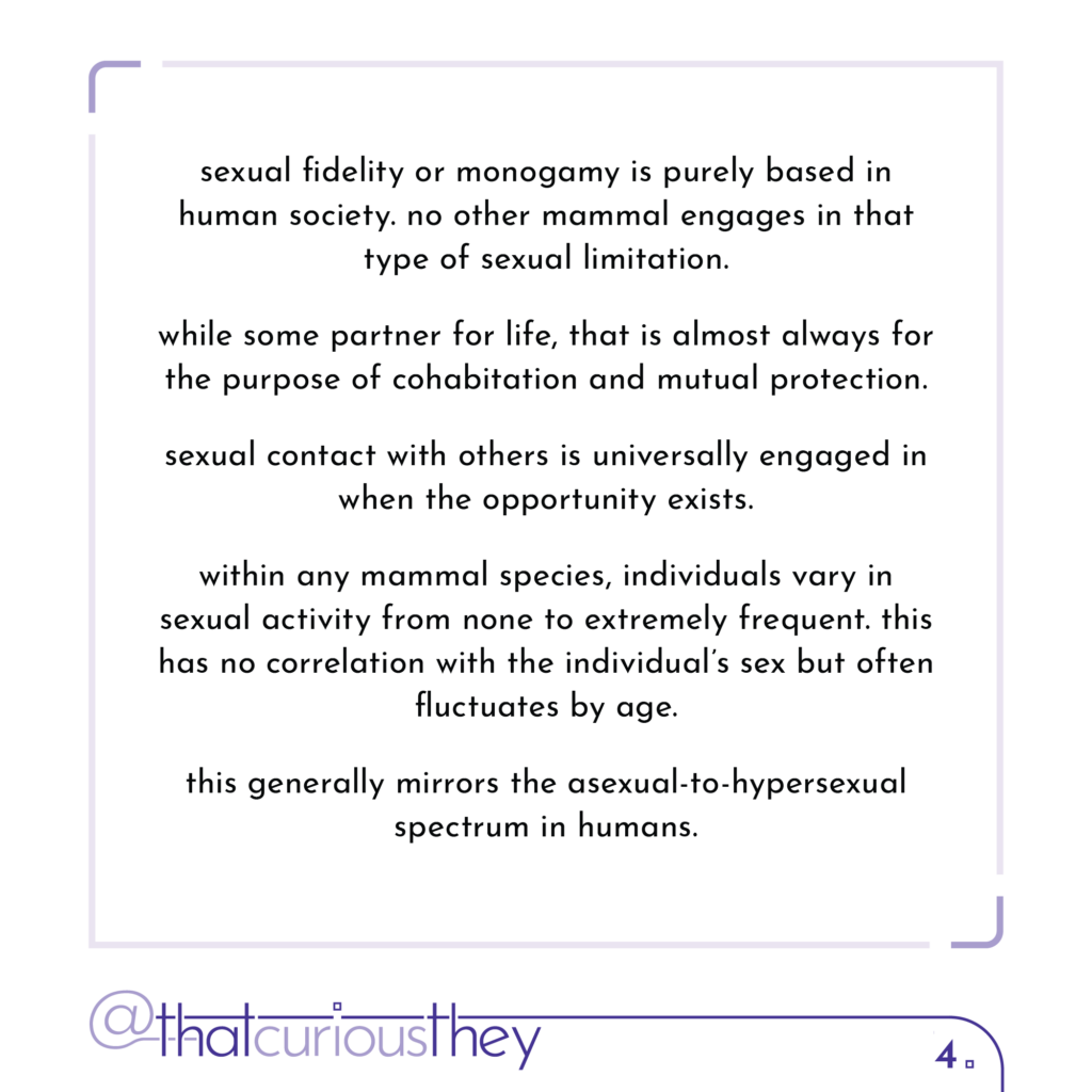 sexual fidelity or monogamy is purely based in human society. no other mammal engages in that type of sexual limitation. while some partner for life, that is almost always for the purpose of cohabitation and mutual protection. sexual contact with others is universally engaged in when the opportunity exists. within any mammal species, individuals vary in sexual activity from none to extremely frequent. this has no correlation with the individual\'s sex but often fluctuates by age. this generally mirrors the asexual-to-hypersexual spectrum in humans.