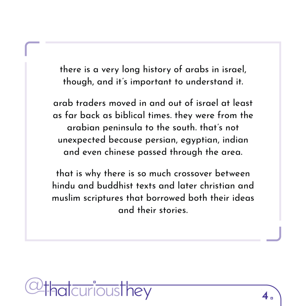 there is a very long history of arabs in israel, though, and it\'s important to understand it. arab traders moved in and out of israel at least as far back as biblical times. they were from the arabian peninsula to the south. that\'s not unexpected because persian, egyptian, indian and even chinese passed through the area. that is why there is so much crossover between hindu and buddhist texts and later christian and muslim scriptures that borrowed both their ideas and their stories.