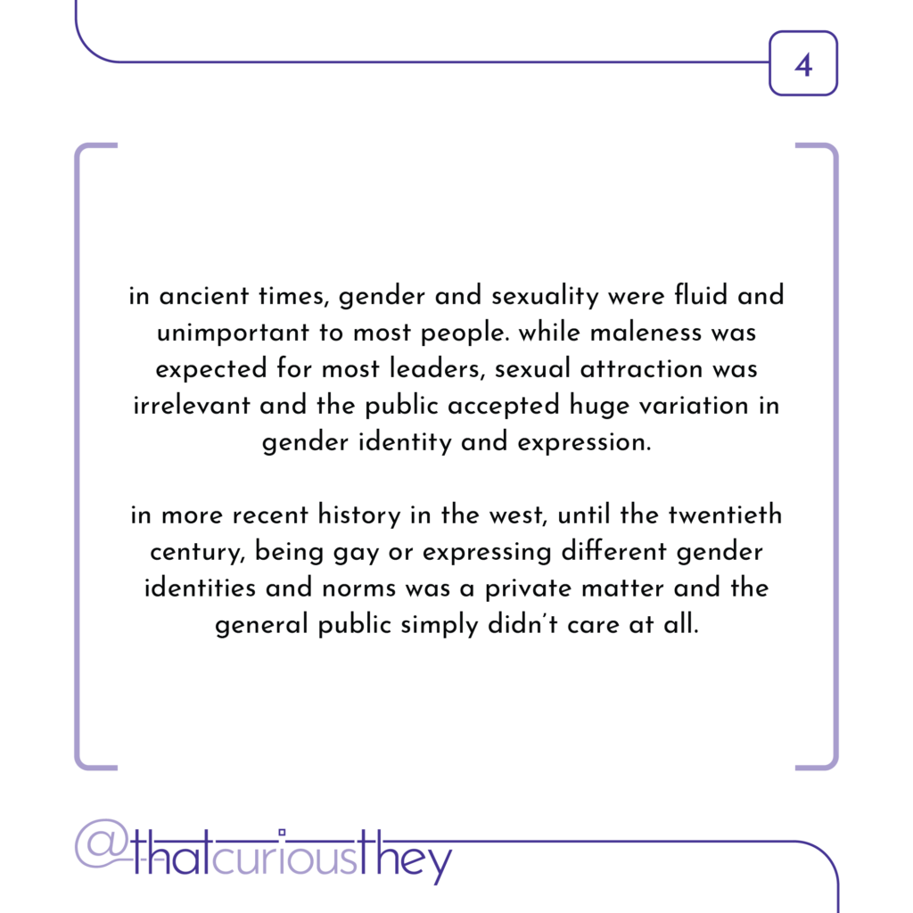 in ancient times, gender and sexuality were fluid and unimportant to most people. while maleness was expected for most leaders, sexual attraction was irrelevant and the public accepted huge variation in gender identity and expression. in more recent history in the west, until the twentieth century, being gay or expressing different gender identities and norms was a private matter and the general public simply didn\'t care at all.