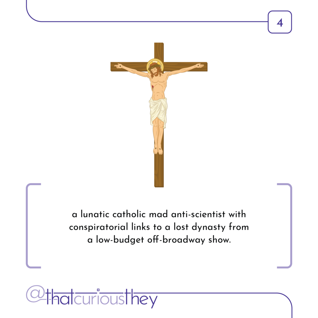 a lunatic catholic mad anti-scientist with conspiratorial links to a lost dynasty from a low-budget off-broadway show.