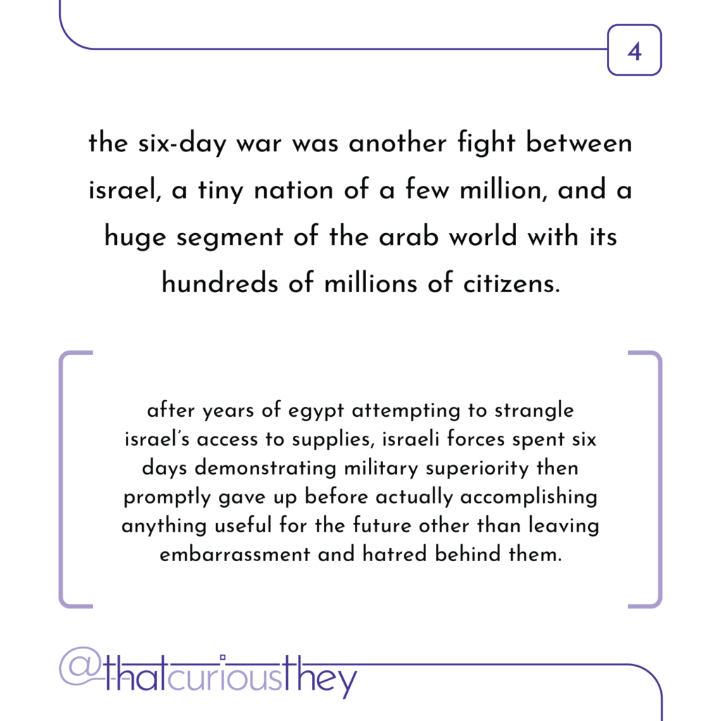 the six-day war was another fight between israel, a tiny nation of a few million, and a huge segment of the arab world with its hundreds of millions of citizens. after years of egypt attempting to strangle israel\'s access to supplies, israeli forces spent six days demonstrating military superiority then promptly gave up before actually accomplishing anything useful for the future other than leaving embarrassment and hatred behind them.