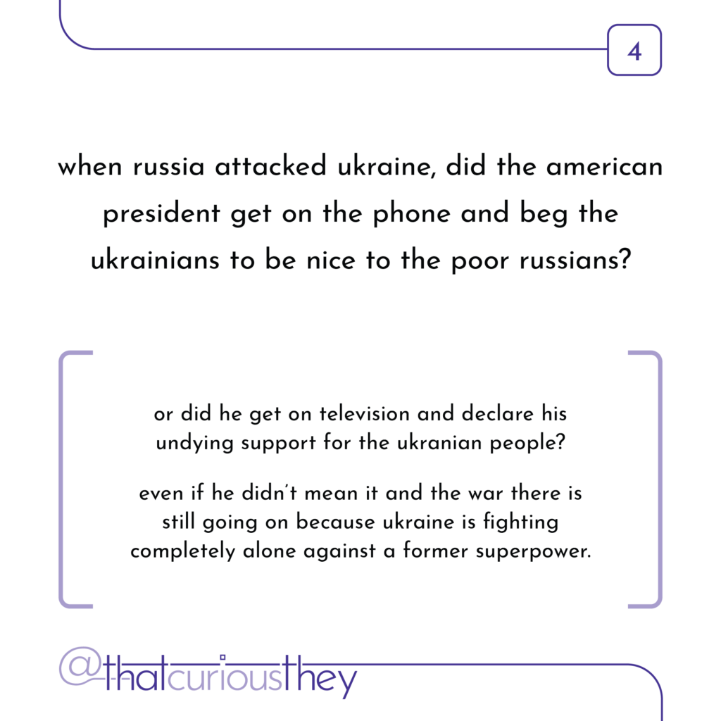 when russia attacked ukraine, did the american president get on the phone and beg the ukrainians to be nice to the poor russians? or did he get on television and declare his undying support for the ukranian people? even if he didn\'t mean it and the war there is still going on because ukraine is fighting completely alone against a former superpower.