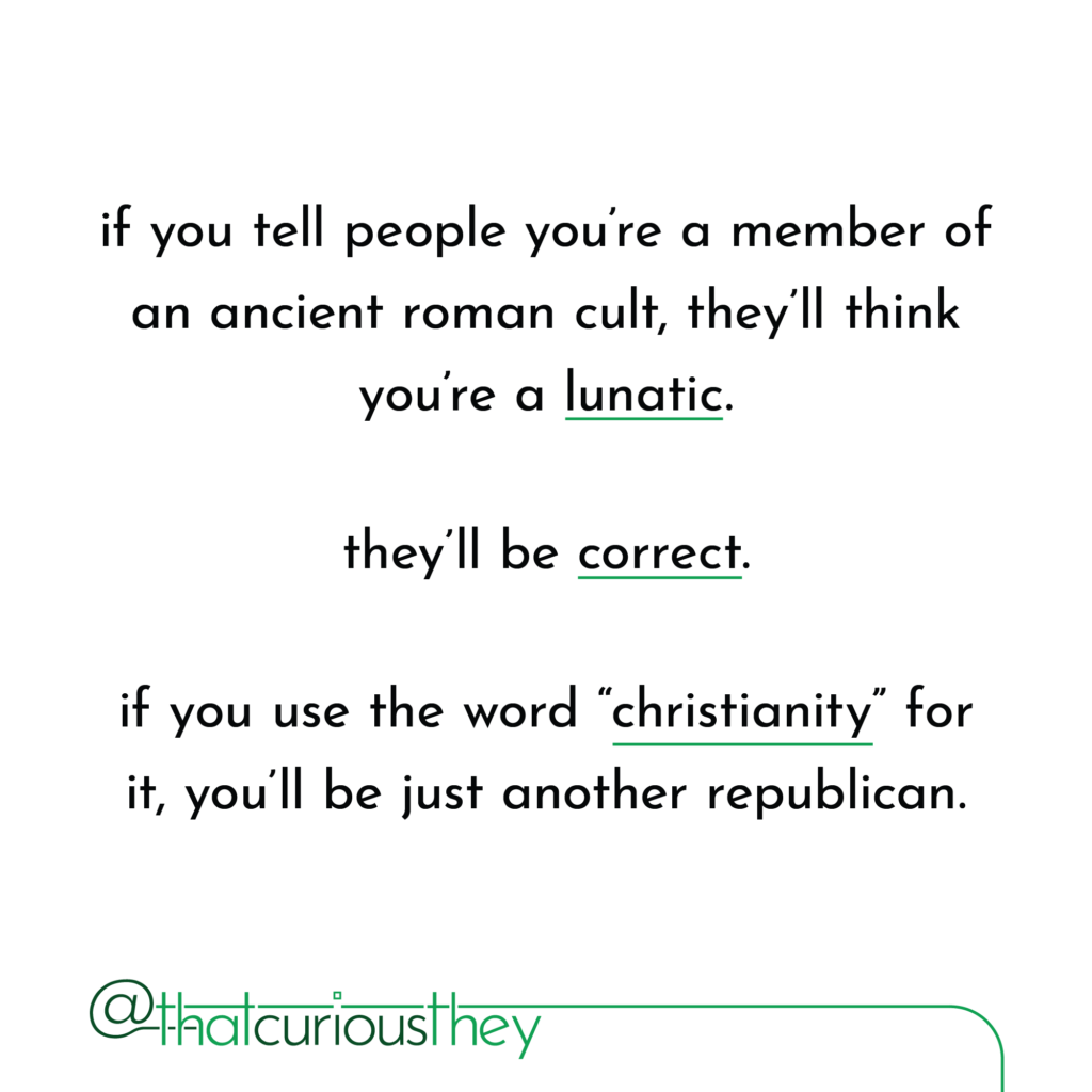 if you tell people you\'re a member of an ancient roman cult, they\'ll think you\'re a lunatic. they\'ll be correct. if you use the word \"christianity\" for it, you\'ll be just another republican.