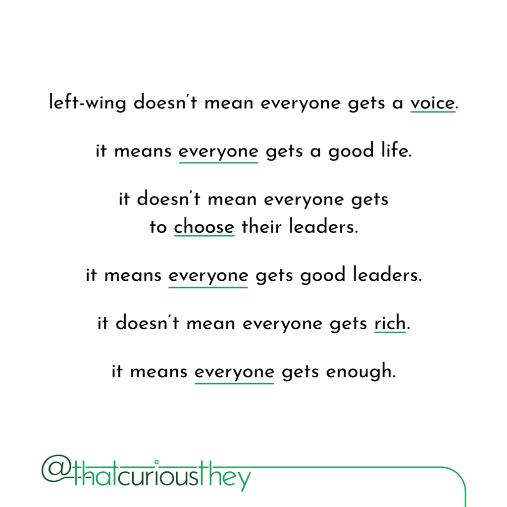 left-wing doesn\'t mean everyone gets a voice. it means everyone gets a good life. it doesn\'t mean everyone gets to choose their leaders. it means everyone gets good leaders. it doesn\'t mean everyone gets rich. it means everyone gets enough.