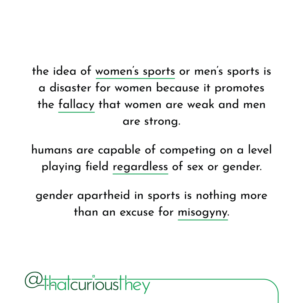 the idea of women\'s sports or men\'s sports is a disaster for women because it promotes the fallacy that women are weak and men are strong. humans are capable of competing on a level playing field regardless of sex or gender. gender apartheid in sports is nothing more than an excuse for misogyny.