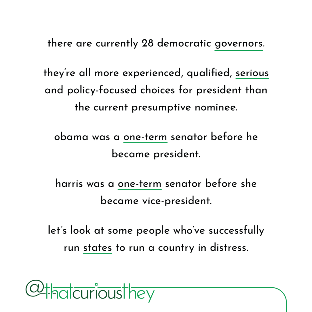 there are currently 28 democratic governors. they\'re all more experienced, qualified, serious and policy-focused choices for president than the current presumptive nominee. obama was a one-term senator before he became president. harris was a one-term senator before she became vice-president. let\'s look at some people who\'ve successfully run states to run a country in distress.