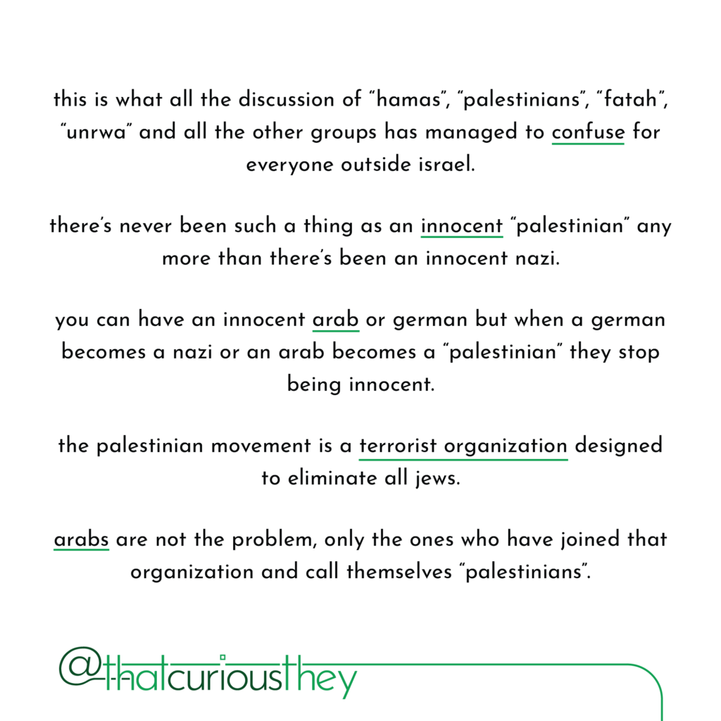 this is what all the discussion of \"hamas\", \"palestinians\", \"fatah\", \"unrwa\" and all the other groups has managed to confuse for everyone outside israel. there\'s never been such a thing as an innocent \"palestinian\" any more than there\'s been an innocent nazi. you can have an innocent arab or german but when a german becomes a nazi or an arab becomes a \"palestinian\" they stop being innocent. the palestinian movement is a terrorist organization designed to eliminate all jews. arabs are not the problem, only the ones who have joined that organization and call themselves \"palestinians\".