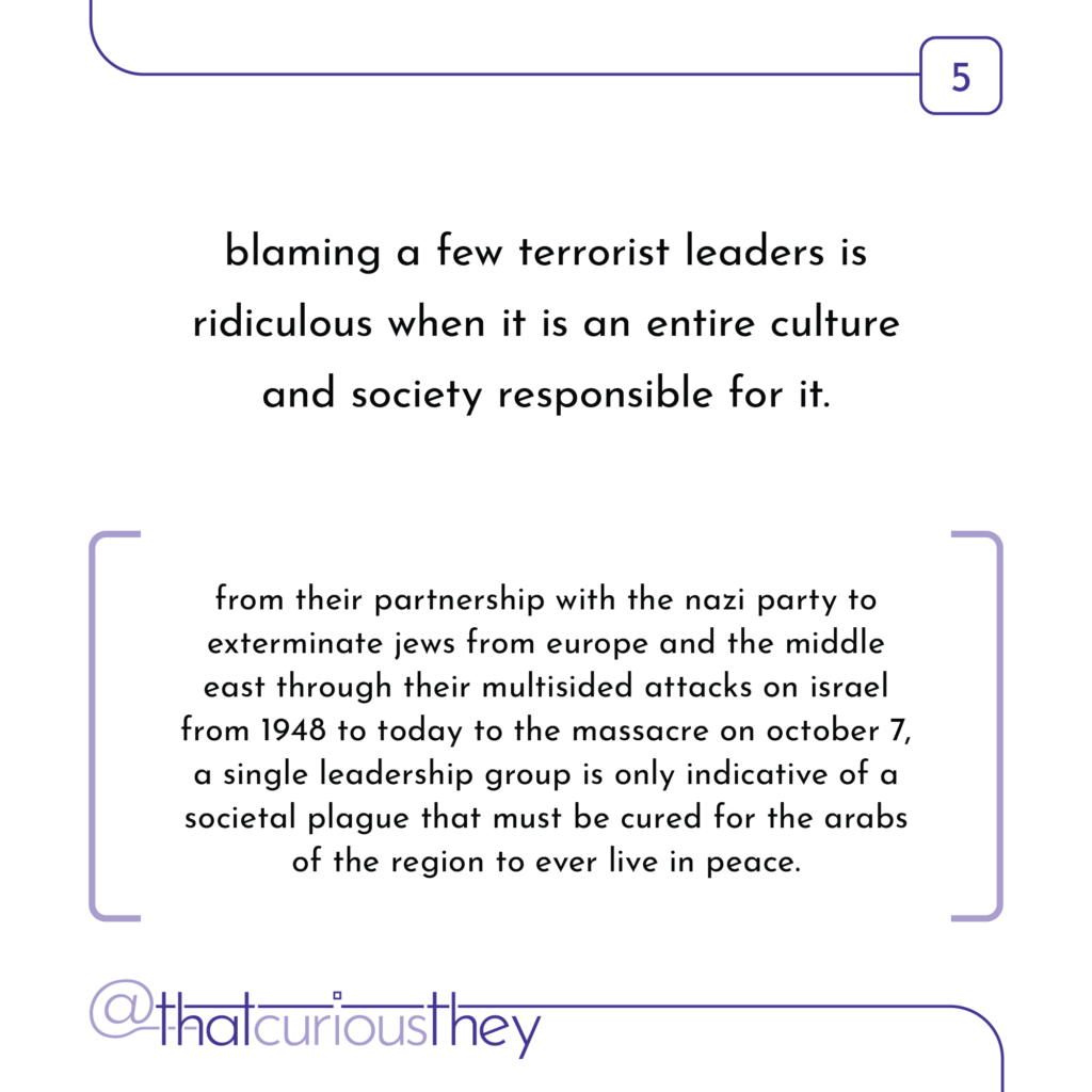 blaming a few terrorist leaders is ridiculous when it is an entire culture and society responsible for it. from their partnership with the nazi party to exterminate jews from europe and the middle east through their multisided attacks on israel from 1948 to today to the massacre on october 7, a single leadership group is only indicative of a societal plague that must be cured for the arabs of the region to ever live in peace.