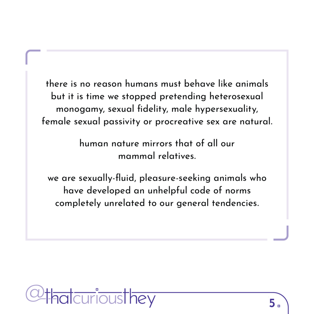 there is no reason humans must behave like animals but it is time we stopped pretending heterosexual monogamy, sexual fidelity, male hypersexuality, female sexual passivity or procreative sex are natural. human nature mirrors that of all our mammal relatives. we are sexually-fluid, pleasure-seeking animals who have developed an unhelpful code of norms completely unrelated to our general tendencies.