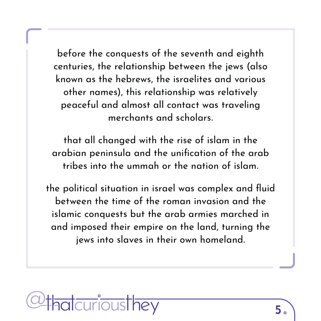 before the conquests of the seventh and eighth centuries, the relationship between the jews (also known as the hebrews, the israelites and various other names), this relationship was relatively peaceful and almost all contact was traveling merchants and scholars. that all changed with the rise of islam in the arabian peninsula and the unification of the arab tribes into the ummah or the nation of islam. the political situation in israel was complex and fluid between the time of the roman invasion and the islamic conquests but the arab armies marched in and imposed their empire on the land, turning the jews into slaves in their own homeland.