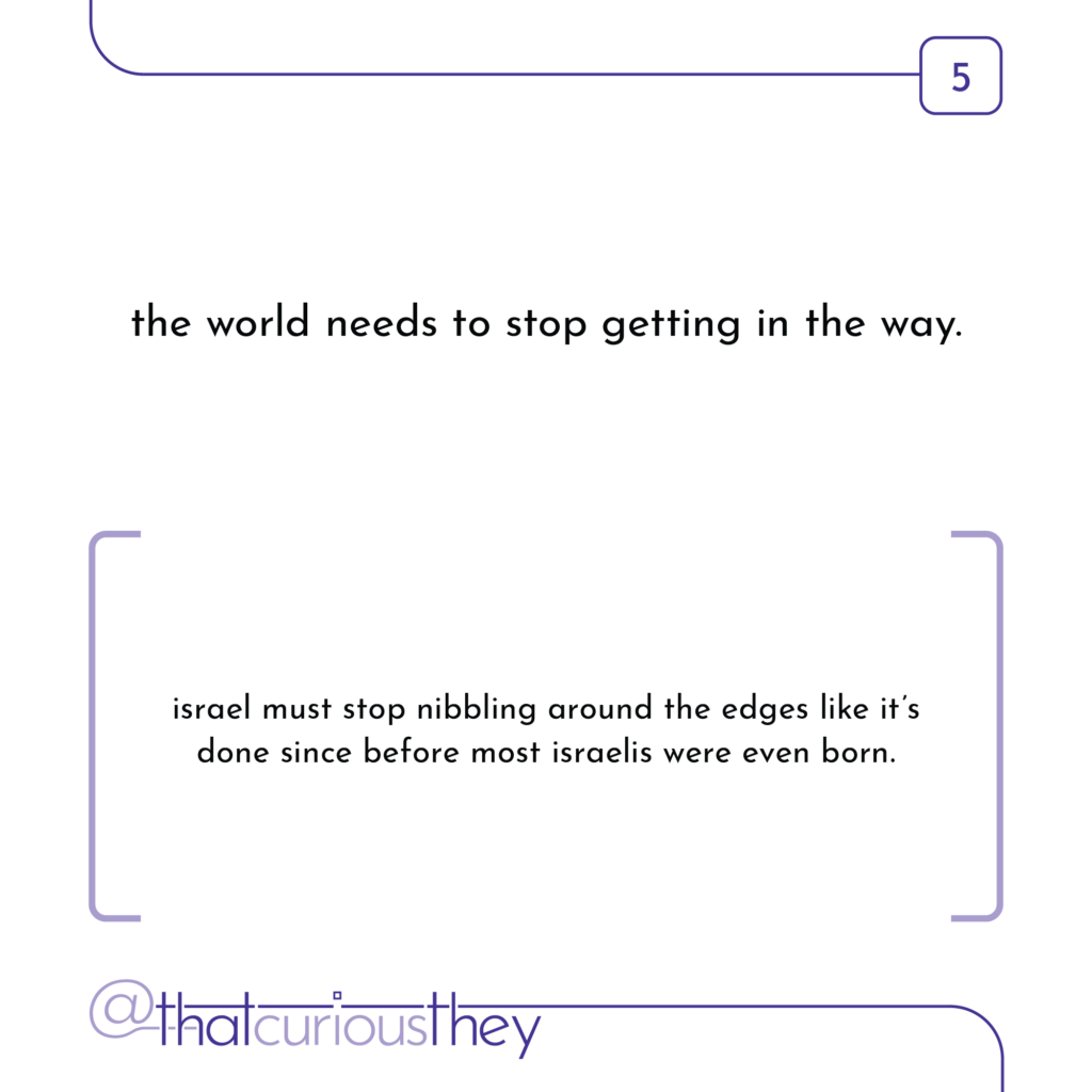 the world needs to stop getting in the way. israel must stop nibbling around the edges like it\'s done since before most israelis were even born.
