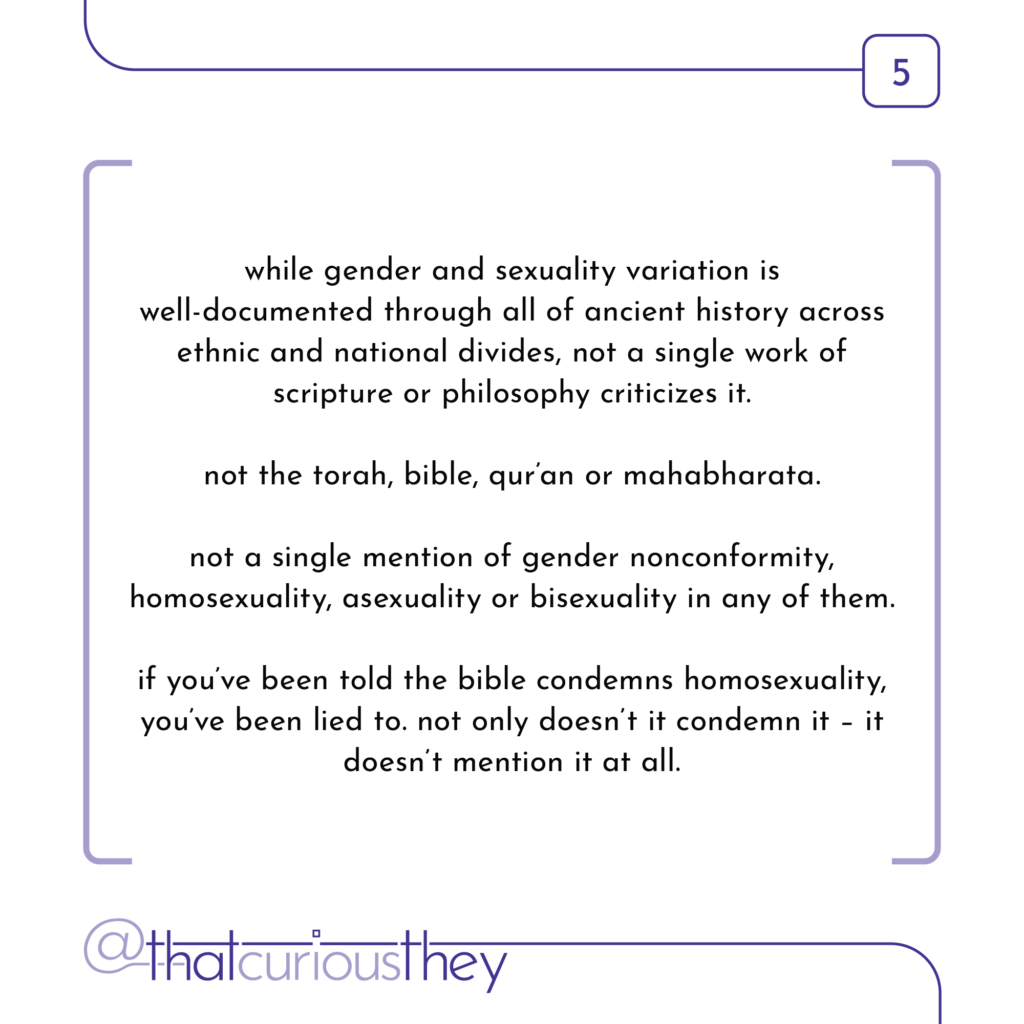 while gender and sexuality variation is well-documented through all of ancient history across ethnic and national divides, not a single work of scripture or philosophy criticizes it. not the torah, bible, qur\'an or mahabharata. not a single mention of gender nonconformity, homosexuality, asexuality or bisexuality in any of them. if you\'ve been told the bible condemns homosexuality, you\'ve been lied to. not only doesn\'t it condemn it - it doesn\'t mention it at all.