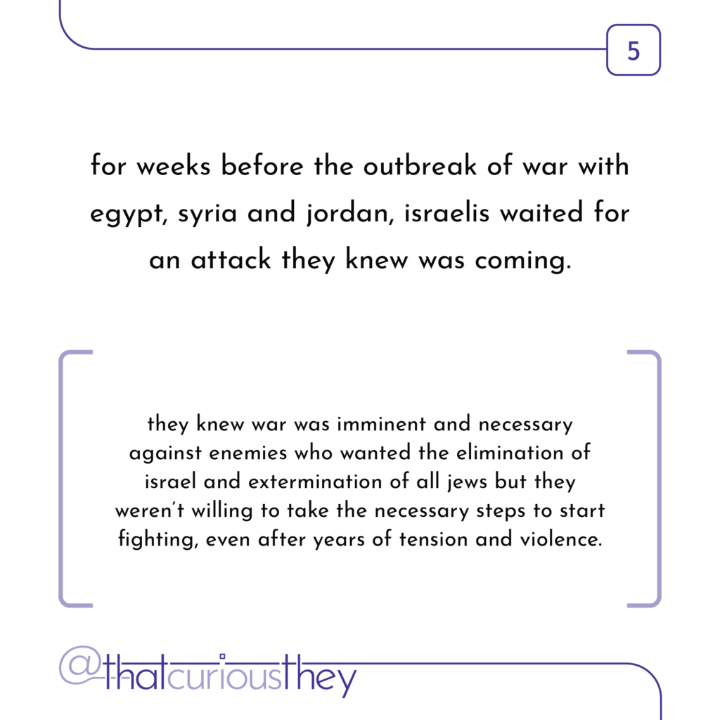 for weeks before the outbreak of war with egypt, syria and jordan, israelis waited for an attack they knew was coming. they knew war was imminent and necessary against enemies who wanted the elimination of israel and extermination of all jews but they weren\'t willing to take the necessary steps to start fighting, even after years of tension and violence.