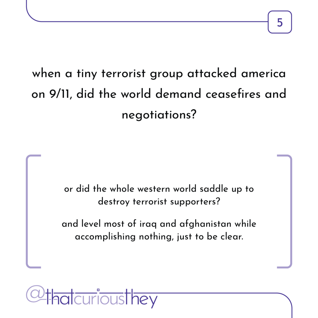 when a tiny terrorist group attacked america on 9/11, did the world demand ceasefires and negotiations? or did the whole western world saddle up to destroy terrorist supporters? and level most of iraq and afghanistan while accomplishing nothing, just to be clear.