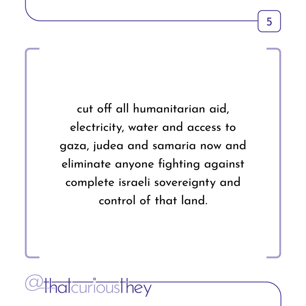 cut off all humanitarian aid, electricity, water and access to gaza, judea and samaria now and eliminate anyone fighting against complete israeli sovereignty and control of that land.