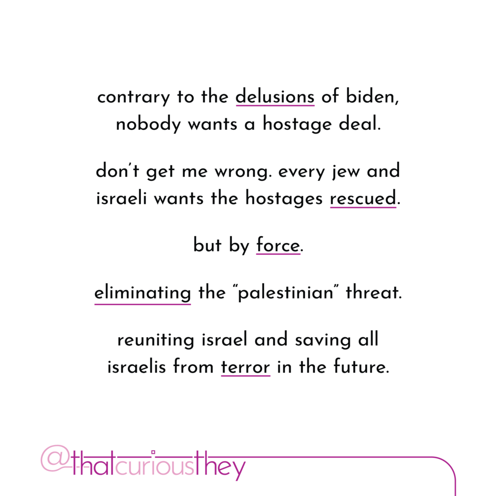 contrary to the delusions of biden, nobody wants a hostage deal. don\'t get me wrong. every jew and israeli wants the hostages rescued. but by force. eliminating the \"palestinian\" threat. reuniting israel and saving all israelis from terror in the future.