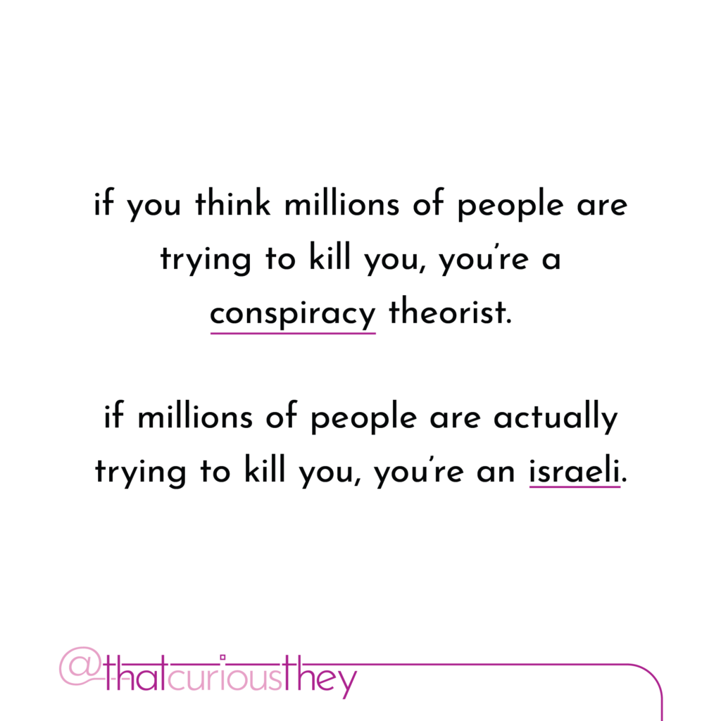 if you think millions of people are trying to kill you, youre a conspiracy theorist. if millions of people are actually trying to kill you, you\'re an israeli.
