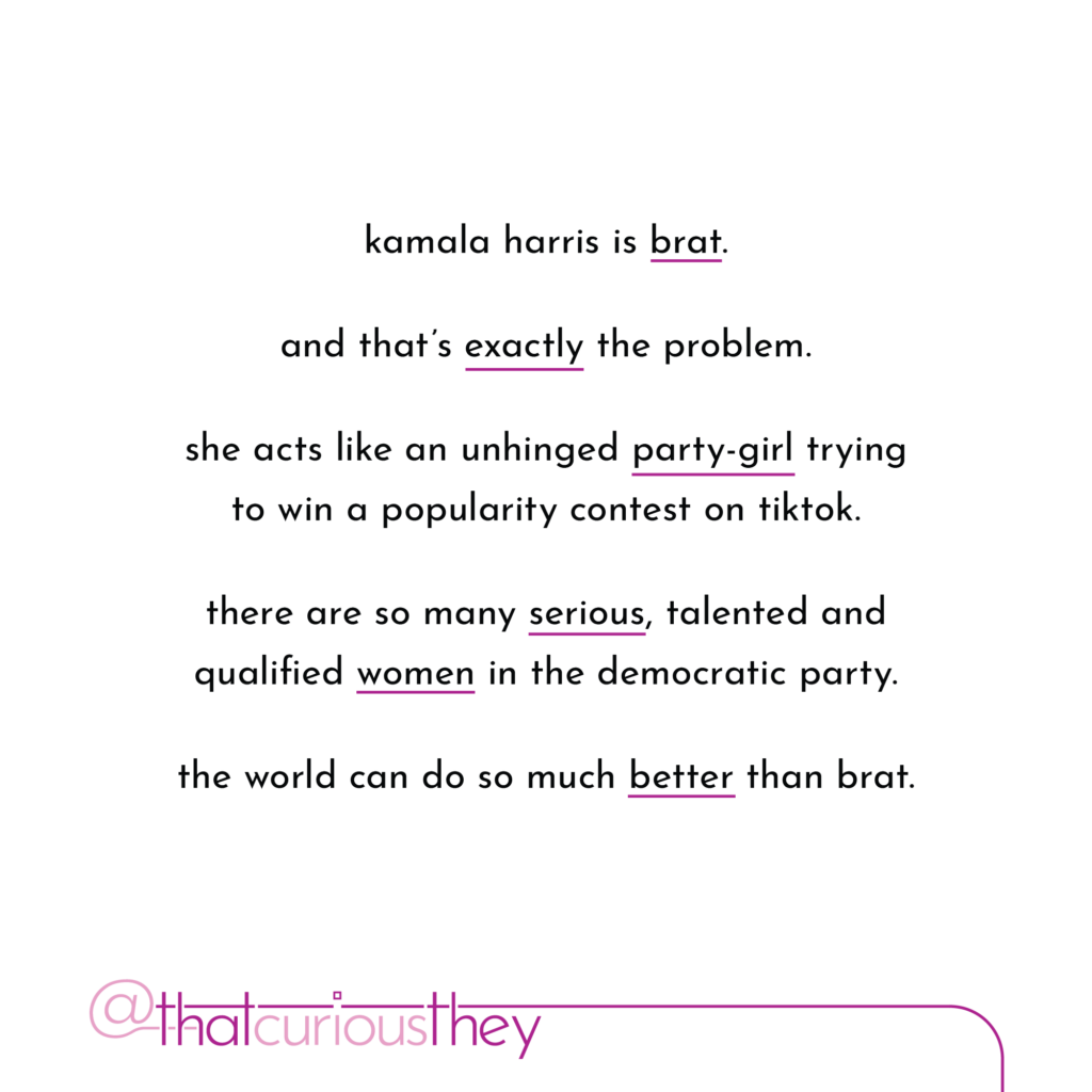 kamala harris is brat. and that\'s exactly the problem. she acts like an unhinged party-girl trying to win a popularity contest on tiktok. there are so many serious, talented and qualified women in the democratic party. the world can do so much better than brat.