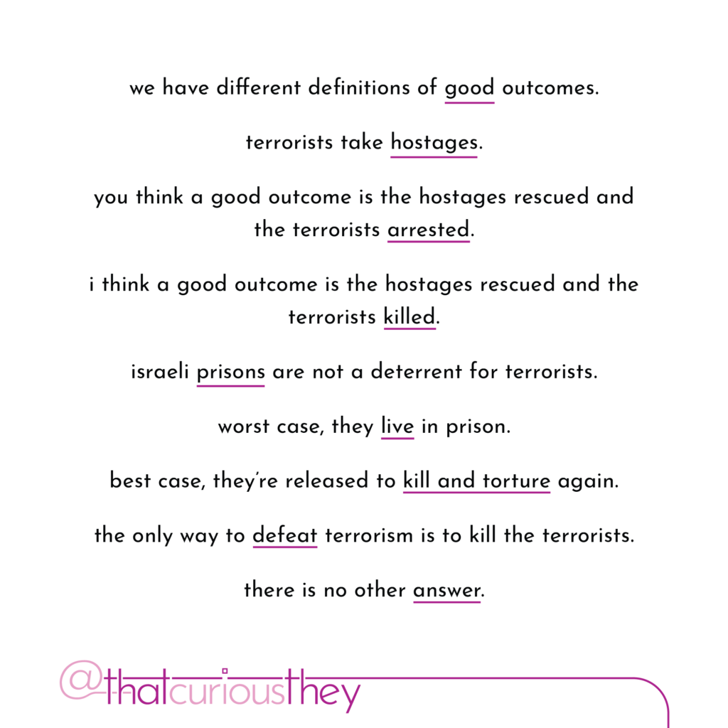 we have different definitions of good outcomes. terrorists take hostages. you think a good outcome is the hostages rescued and the terrorists arrested. i think a good outcome is the hostages rescued and the terrorists killed. israeli prisons are not a deterrent for terrorists. worst case, they live in prison. best case, they re released to kill and torture again. the only way to defeat terrorism is to kill the terrorists. there is no other answer.