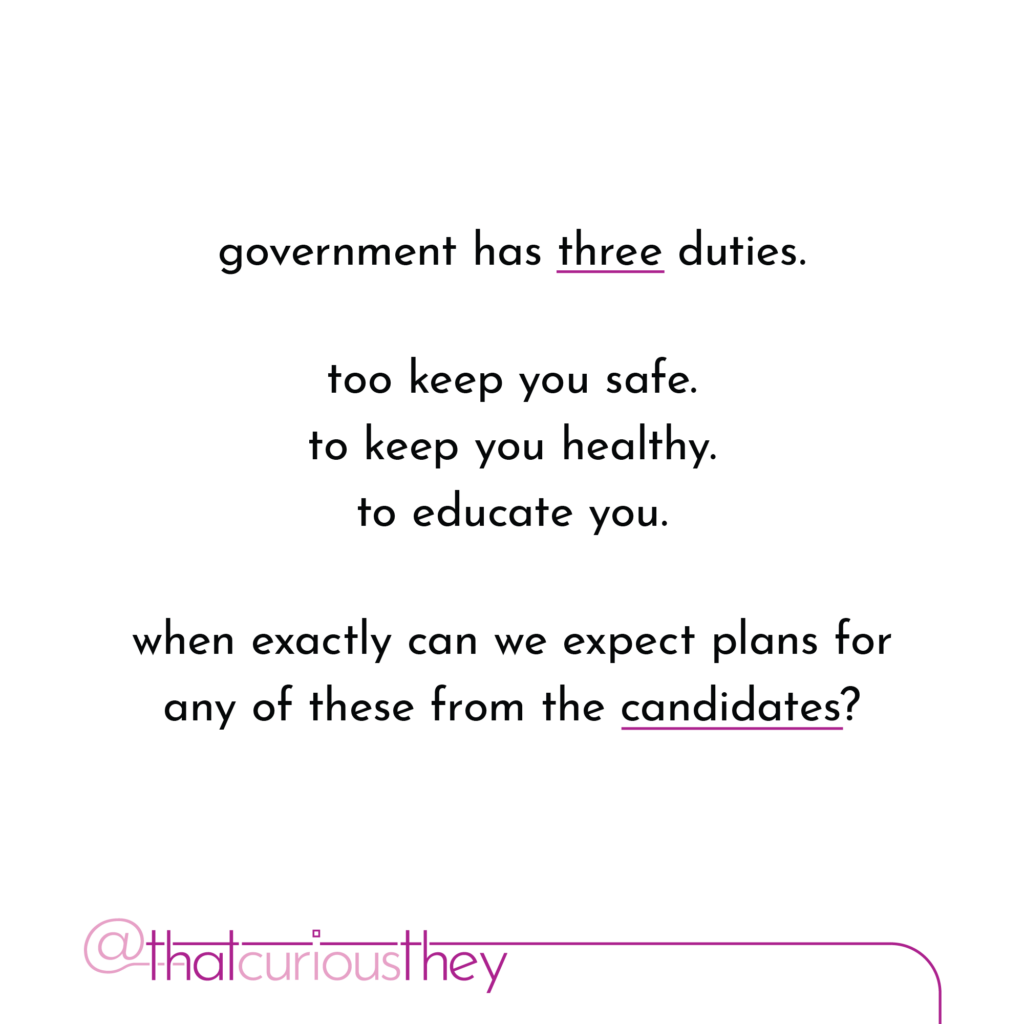 government has three duties. too keep you safe. to keep you healthy. to educate you. when exactly can we expect plans for any of these from the candidates?