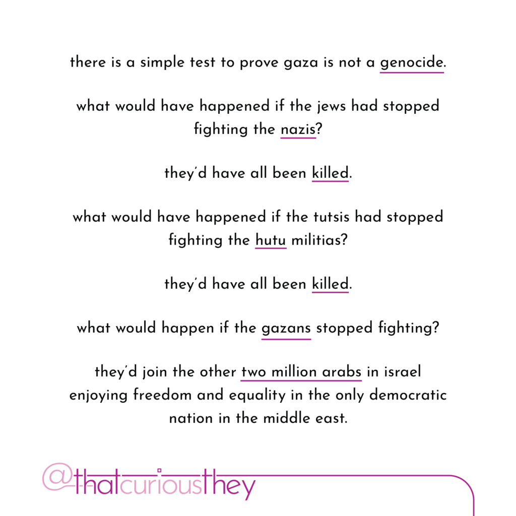 there is a simple test to prove gaza is not a genocide. what would have happened if the jews had stopped fighting the nazis? they\'d have all been killed. what would have happened if the tutsis had stopped fighting the hutu militias? they\'d have all been killed. what would happen if the gazans stopped fighting? they\'d join the other two million arabs in israel enjoying treedom and equality in the only democratic nation in the middle east.