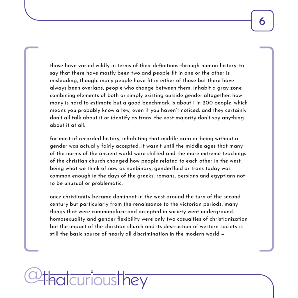 those have varied wildly in terms of their definitions through human history. to say that there have mostly been two and people fit in one or the other is misleading, though. many people have fit in either of those but there have always been overlaps, people who change between them, inhabit a gray zone combining elements of both or simply existing outside gender altogether. how many is hard to estimate but a good benchmark is about 1 in 200 people. which means you probably know a few, even if you haven\'t noticed. and they certainly don\'t all talk about it or identify as trans. the vast majority don\'t say anything about it at all. for most of recorded history, inhabiting that middle area or being without a gender was actually fairly accepted. it wasn\'t until the middle ages that many of the norms of the ancient world were shifted and the more extreme teachings of the christian church changed how people related to each other in the west. being what we think of now as nonbinary, genderfluid or trans today was common enough in the days of the greeks, romans, persians and egyptians not to be unusual or problematic. once christianity became dominant in the west around the turn of the second century but particularly from the renaissance to the victorian periods, many things that were commonplace and accepted in society went underground. homosexuality and gender flexibility were only two casualties of christianization but the impact of the christian church and its destruction of western society is still the basic source of nearly all discrimination in the modern world -