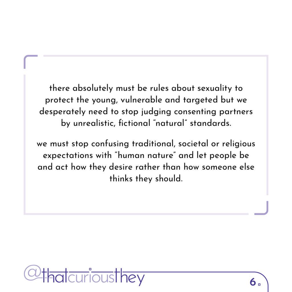 there absolutely must be rules about sexuality to protect the young, vulnerable and targeted but we desperately need to stop judging consenting partners by unrealistic, fictional \"natural\" standards. we must stop confusing traditional, societal or religious expectations with \"human nature\" and let people be and act how they desire rather than how someone else thinks they should.