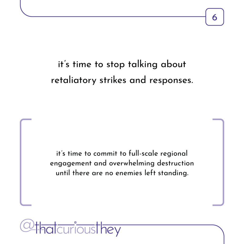 it\'s time to stop talking about retaliatory strikes and responses. it\'s time to commit to full-scale regional engagement and overwhelming destruction until there are no enemies left standing.