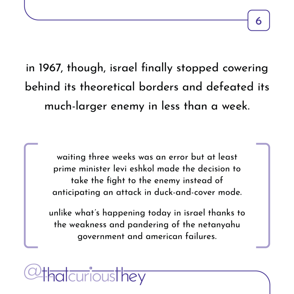 in 1967, though, israel finally stopped cowering behind its theoretical borders and defeated its much-larger enemy in less than a week. waiting three weeks was an error but at least prime minister levi eshkol made the decision to take the fight to the enemy instead of anticipating an attack in duck-and-cover mode. unlike what\'s happening today in israel thanks to the weakness and pandering of the netanyahu government and american failures.
