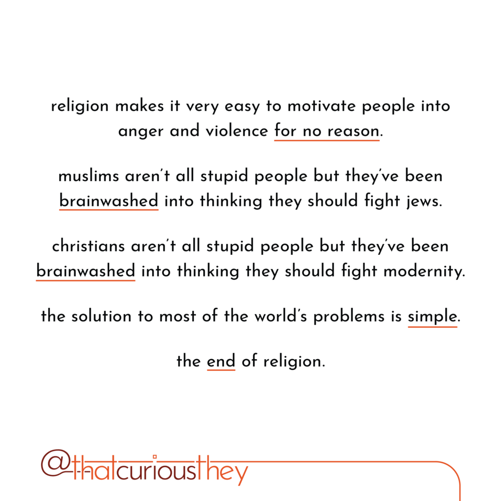 religion makes it very easy to motivate people into anger and violence for no reason. muslims aren\'t all stupid people but they\'ve been brainwashed into thinking they should fight jews. christians aren\'t all stupid people but they\'ve been brainwashed into thinking they should fight modernity. the solution to most of the world\'s problems is simple. the end of religion.